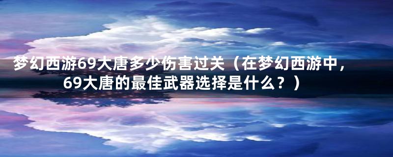 梦幻西游69大唐多少伤害过关(在梦幻西游中,69大唐的最佳武器选择是什么?)