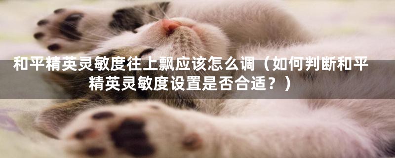 和平精英灵敏度往上飘应该怎么调(如何判断和平精英灵敏度设置是否合适?)