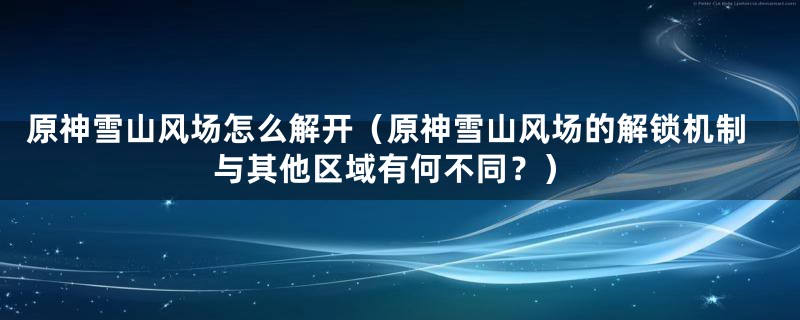原神雪山风场怎么解开(原神雪山风场的解锁机制与其他区域有何不同?)