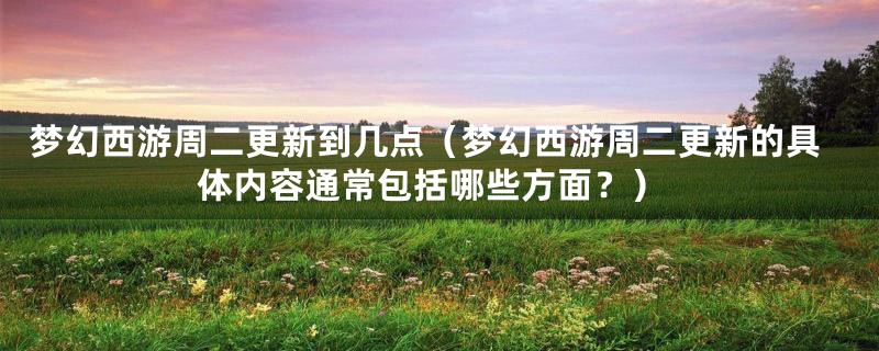 梦幻西游周二更新到几点(梦幻西游周二更新的具体内容通常包括哪些方面?)