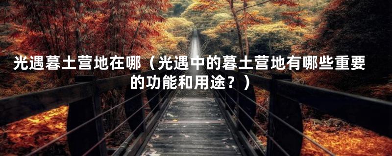 光遇暮土营地在哪（光遇中的暮土营地有哪些重要的功能和用途？）
