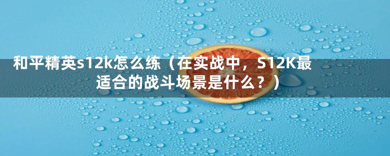 和平精英s12k怎么练(在实战中,S12K最适合的战斗场景是什么?)