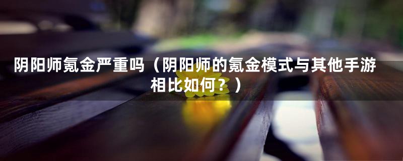 阴阳师氪金严重吗(阴阳师的氪金模式与其他手游相比如何?)