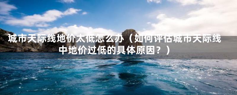 城市天际线地价太低怎么办（如何评估城市天际线中地价过低的具体原因？）