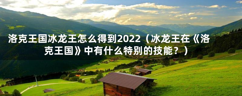洛克王国冰龙王怎么得到2022（冰龙王在《洛克王国》中有什么特别的技能？）
