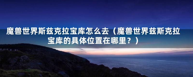 魔兽世界斯兹克拉宝库怎么去(魔兽世界兹斯克拉宝库的具体位置在哪里?)