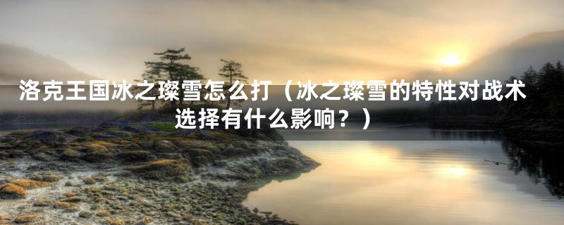 洛克王国冰之璨雪怎么打(冰之璨雪的特性对战术选择有什么影响?)