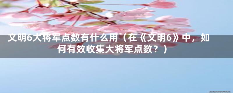 文明6大将军点数有什么用(在《文明6》中,如何有效收集大将军点数?)