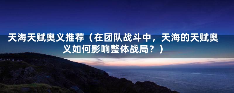 天海天赋奥义推荐(在团队战斗中,天海的天赋奥义如何影响整体战局?)