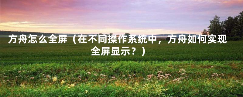方舟怎么全屏(在不同操作系统中,方舟如何实现全屏显示?)