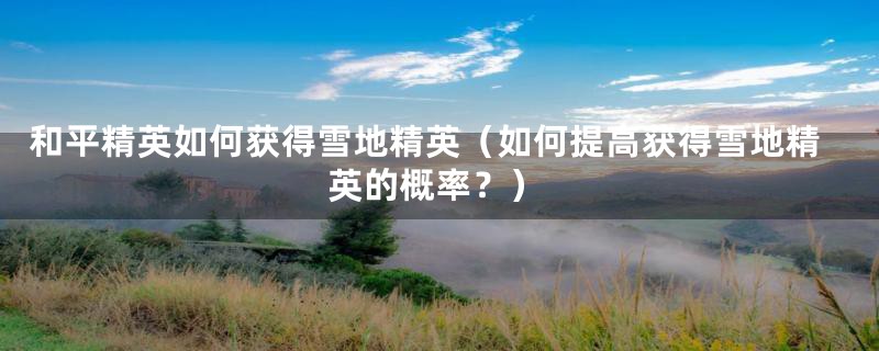和平精英如何获得雪地精英(如何提高获得雪地精英的概率?)