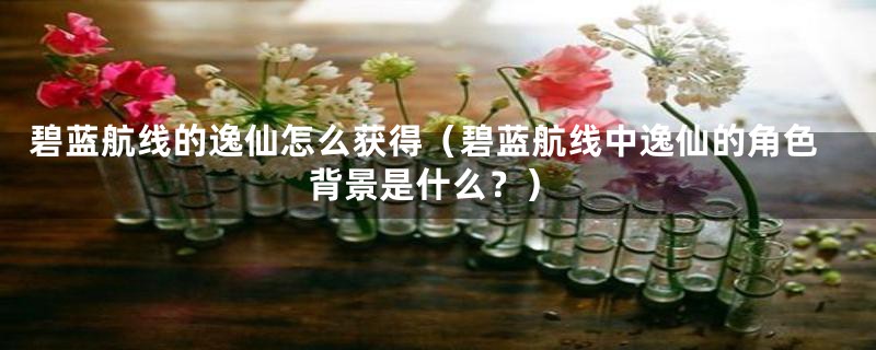 碧蓝航线的逸仙怎么获得（碧蓝航线中逸仙的角色背景是什么？）