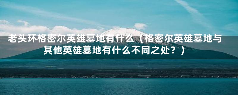 老头环格密尔英雄墓地有什么(格密尔英雄墓地与其他英雄墓地有什么不同之处?)
