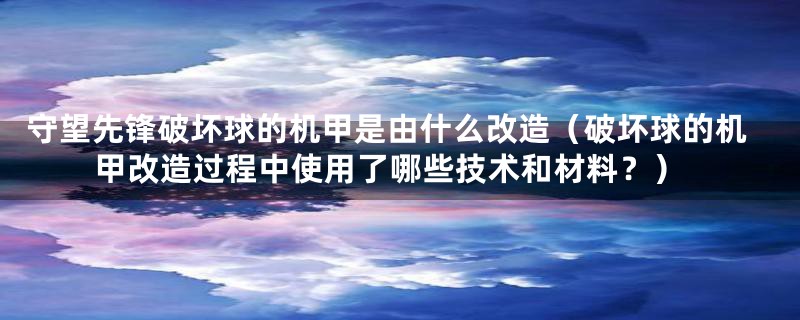 守望先锋破坏球的机甲是由什么改造(破坏球的机甲改造过程中使用了哪些技术和材料?)