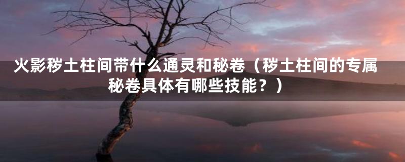 火影秽土柱间带什么通灵和秘卷(秽土柱间的专属秘卷具体有哪些技能?)