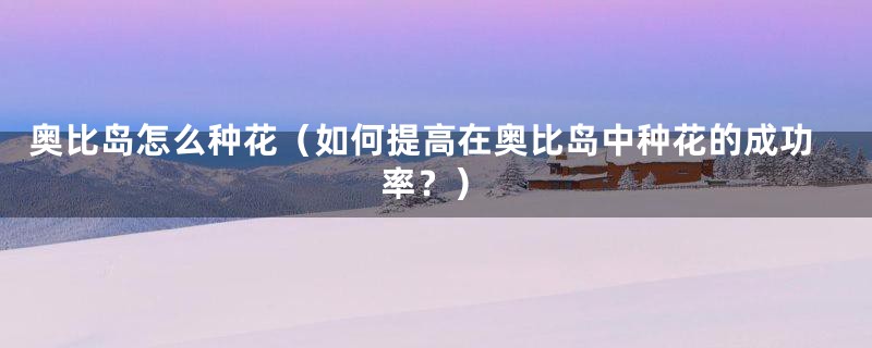 奥比岛怎么种花(如何提高在奥比岛中种花的成功率?)