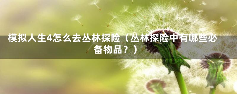 模拟人生4怎么去丛林探险(丛林探险中有哪些必备物品?)