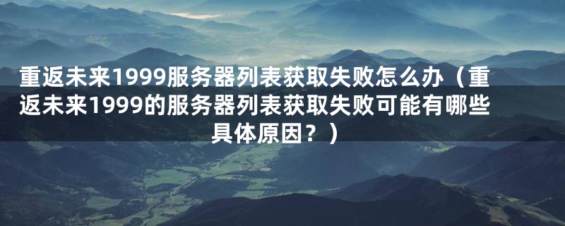 重返未来1999服务器列表获取失败怎么办(重返未来1999的服务器列表获取失败可能有哪些具体原因?)