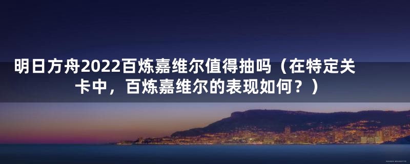 明日方舟2022百炼嘉维尔值得抽吗(在特定关卡中,百炼嘉维尔的表现如何?)