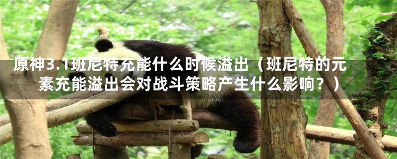 原神3.1班尼特充能什么时候溢出(班尼特的元素充能溢出会对战斗策略产生什么影响?)