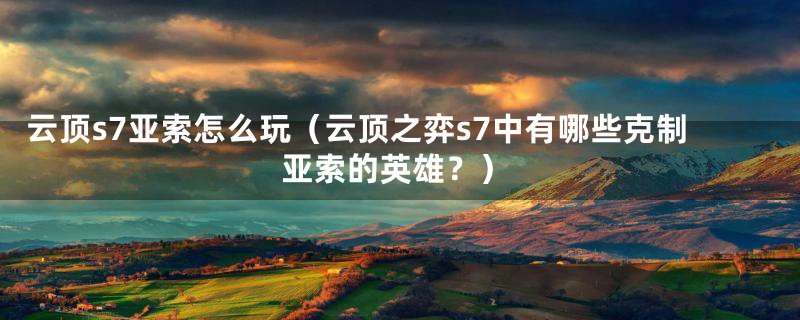 云顶s7亚索怎么玩(云顶之弈s7中有哪些克制亚索的英雄?)