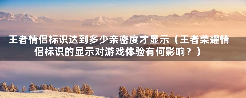 王者情侣标识达到多少亲密度才显示(王者荣耀情侣标识的显示对游戏体验有何影响?)