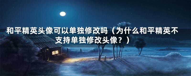 和平精英头像可以单独修改吗(为什么和平精英不支持单独修改头像?)