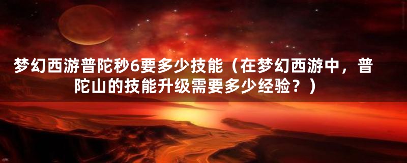 梦幻西游普陀秒6要多少技能（在梦幻西游中，普陀山的技能升级需要多少经验？）
