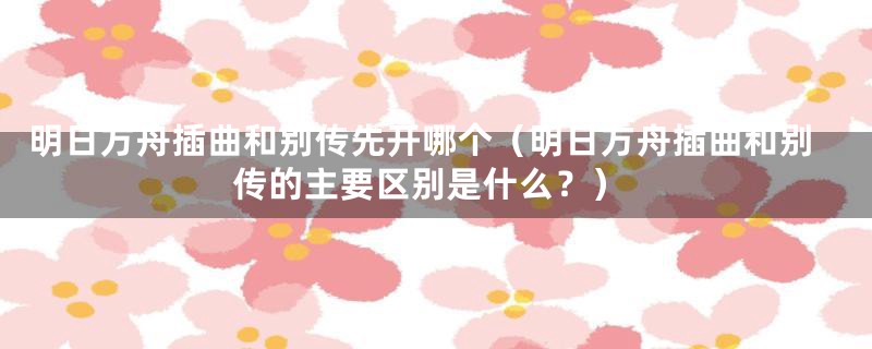 明日方舟插曲和别传先开哪个(明日方舟插曲和别传的主要区别是什么?)