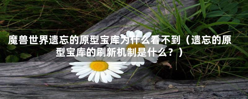 魔兽世界遗忘的原型宝库为什么看不到(遗忘的原型宝库的刷新机制是什么?)