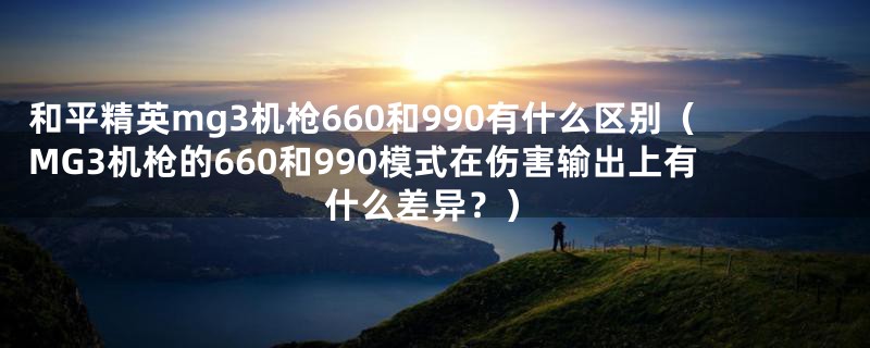 和平精英mg3机枪660和990有什么区别(MG3机枪的660和990模式在伤害输出上有什么差异?)