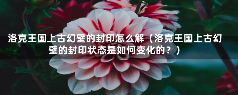 洛克王国上古幻壁的封印怎么解(洛克王国上古幻壁的封印状态是如何变化的?)