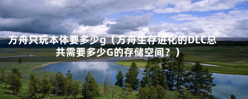 方舟只玩本体要多少g(方舟生存进化的DLC总共需要多少G的存储空间?)