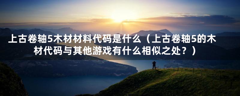上古卷轴5木材材料代码是什么（上古卷轴5的木材代码与其他游戏有什么相似之处？）