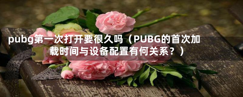 pubg第一次打开要很久吗(PUBG的首次加载时间与设备配置有何关系?)