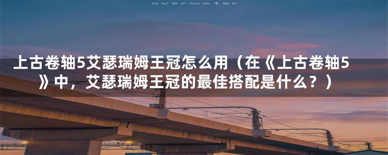 上古卷轴5艾瑟瑞姆王冠怎么用(在《上古卷轴5》中,艾瑟瑞姆王冠的最佳搭配是什么?)