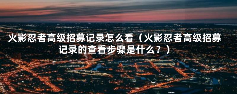 火影忍者高级招募记录怎么看(火影忍者高级招募记录的查看步骤是什么?)
