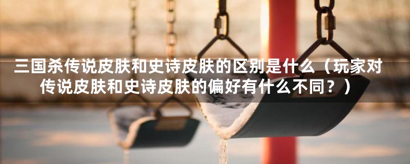 三国杀传说皮肤和史诗皮肤的区别是什么(玩家对传说皮肤和史诗皮肤的偏好有什么不同?)