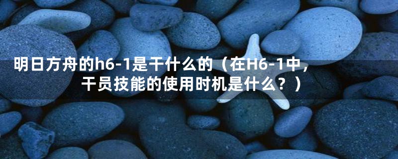 明日方舟的h6-1是干什么的（在H6-1中，干员技能的使用时机是什么？）
