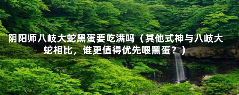 阴阳师八岐大蛇黑蛋要吃满吗(其他式神与八岐大蛇相比,谁更值得优先喂黑蛋?)
