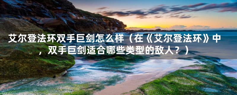 艾尔登法环双手巨剑怎么样(在《艾尔登法环》中,双手巨剑适合哪些类型的敌人?)