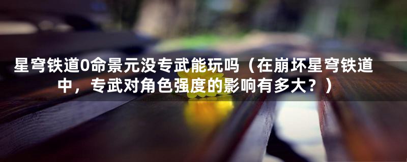 星穹铁道0命景元没专武能玩吗(在崩坏星穹铁道中,专武对角色强度的影响有多大?)