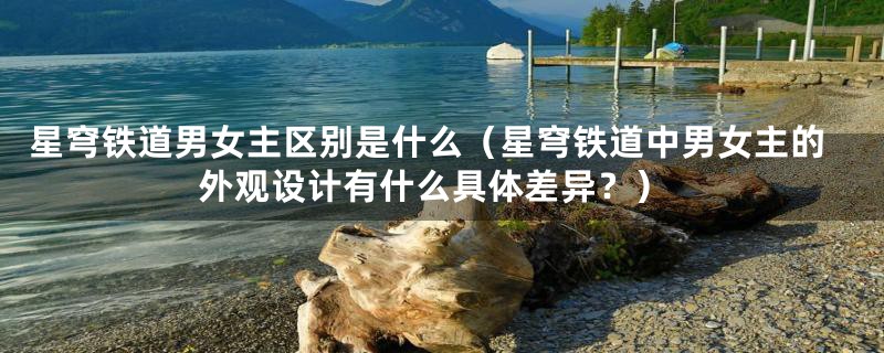 星穹铁道男女主区别是什么(星穹铁道中男女主的外观设计有什么具体差异?)
