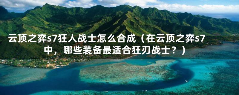 云顶之弈s7狂人战士怎么合成(在云顶之弈s7中,哪些装备最适合狂刃战士?)