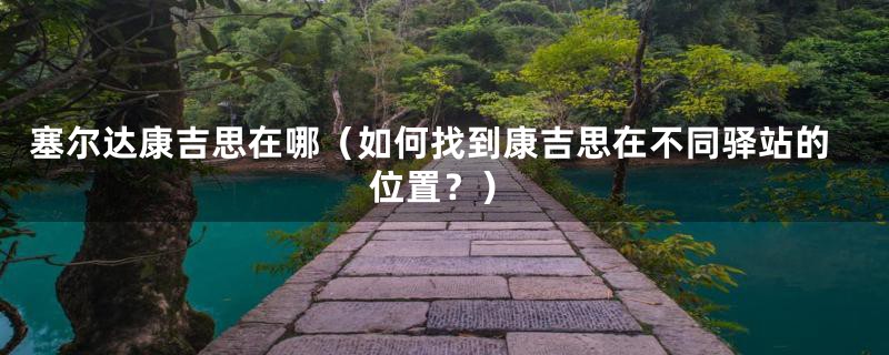 塞尔达康吉思在哪(如何找到康吉思在不同驿站的位置?)