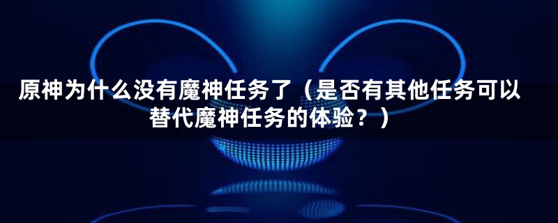 原神为什么没有魔神任务了(是否有其他任务可以替代魔神任务的体验?)