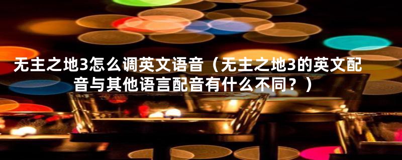 无主之地3怎么调英文语音(无主之地3的英文配音与其他语言配音有什么不同?)