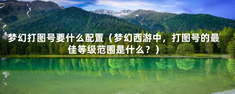 梦幻打图号要什么配置(梦幻西游中,打图号的最佳等级范围是什么?)