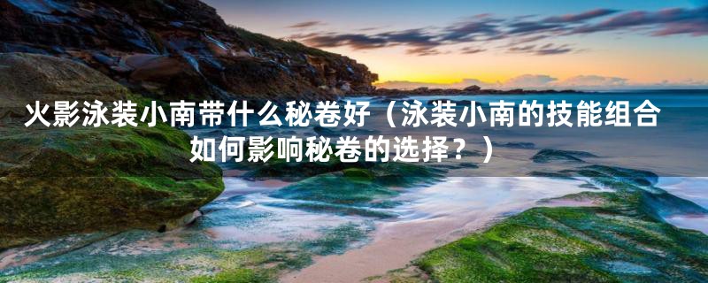 火影泳装小南带什么秘卷好(泳装小南的技能组合如何影响秘卷的选择?)