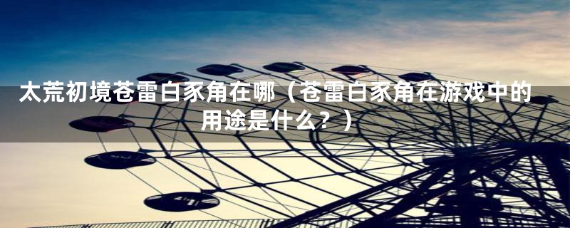 太荒初境苍雷白豕角在哪(苍雷白豕角在游戏中的用途是什么?)